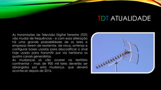 TDT ATUALIDADE 
As transmissões de Televisão Digital Terrestre (TDT) 
vão mudar de frequências - e com essa alteração 
há uma grande probabilidade de os lares e 
empresas terem de reorientar, de novo, antenas e 
configurar boxes usadas para descodificar o sinal 
hoje usado para transmitir por via hertziana os 
quatro canais generalistas. 
As mudanças só vão ocorrer no território 
continental - mais de 900 mil lares deverão ser 
abrangidos por esta mudança, que deverá 
acontecer depois de 2016. 
 