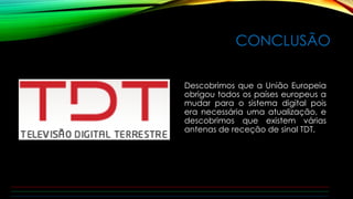 CONCLUSÃO 
Descobrimos que a União Europeia 
obrigou todos os países europeus a 
mudar para o sistema digital pois 
era necessária uma atualização, e 
descobrimos que existem várias 
antenas de receção de sinal TDT. 
 