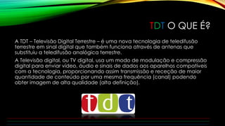 TDT O QUE É? 
A TDT – Televisão Digital Terrestre – é uma nova tecnologia de teledifusão 
terrestre em sinal digital que também funciona através de antenas que 
substituiu a teledifusão analógica terrestre. 
A Televisão digital, ou TV digital, usa um modo de modulação e compressão 
digital para enviar vídeo, áudio e sinais de dados aos aparelhos compatíveis 
com a tecnologia, proporcionando assim transmissão e receção de maior 
quantidade de conteúdo por uma mesma frequência (canal) podendo 
obter imagem de alta qualidade (alta definição). 
 