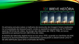 TDT BREVE HISTÓRIA 
Os primeiros estudos sobre a melhoria da resolução da imagem foram realizados 
na universidade de Massachusetts, onde os aparelhos receptores de TV tinham 
apenas 30 linhas de vídeo. Ao longo das décadas de 1930 e 1940, os novos 
aparelhos já apresentavam 240 linhas de vídeo. 
A história da televisão digital inicia-se nos anos 1970, quando os cientistas do NHK 
Science & Technical Research Laboratories começaram a desenvolver uma TV 
de alta definição (que seria chamada de HDTV). 
 