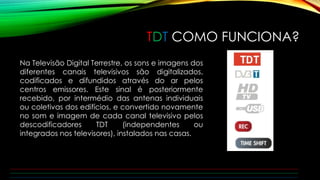 TDT COMO FUNCIONA? 
Na Televisão Digital Terrestre, os sons e imagens dos 
diferentes canais televisivos são digitalizados, 
codificados e difundidos através do ar pelos 
centros emissores. Este sinal é posteriormente 
recebido, por intermédio das antenas individuais 
ou coletivas dos edifícios, e convertido novamente 
no som e imagem de cada canal televisivo pelos 
descodificadores TDT (independentes ou 
integrados nos televisores), instalados nas casas. 
 