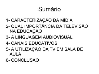 Sumário 1- CARACTERIZAÇÃO DA MÍDIA 2- QUAL IMPORTÂNCIA DA TELEVISÃO NA EDUCAÇÃO 3- A LINGUAGEM AUDIOVISUAL 4- CANAIS EDUCATIVOS 5- A UTILIZAÇÃO DA TV EM SALA DE AULA 6- CONCLUSÃO 