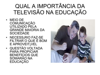 QUAL A IMPORTÂNCIA DA TELEVISÃO NA EDUCAÇÃO MEIO DE COMUNICAÇÃO UTILIZADO PELA GRANDE MAIORIA DA SOCIEDADE NECESSÁRIO FAZ-SE FILTRAR O QUE É BOM E APROVEITÁVEL QUESTÃO VOLTADA PARA PROPICIAR BENEFÍCIOS QUE SOMARÃO NA EDUCAÇÃO 