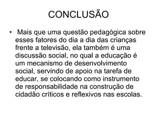 CONCLUSÃO   Mais que uma questão pedagógica sobre esses fatores do dia a dia das crianças frente a televisão, ela também é uma discussão social, no qual a educação é um mecanismo de desenvolvimento social, servindo de apoio na tarefa de educar, se colocando como instrumento de responsabilidade na construção de cidadão críticos e reflexivos nas escolas.  