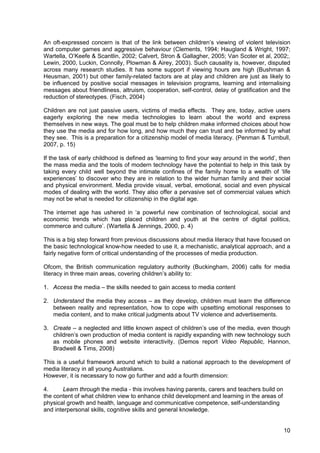 10
An oft-expressed concern is that of the link between children’s viewing of violent television
and computer games and aggressive behaviour (Clements, 1994; Haugland & Wright, 1997;
Wartella, O’Keefe & Scantlin, 2002; Calvert, Stron & Gallagher, 2005; Van Scoter et al, 2002;.
Lewin, 2000, Luckin, Connolly, Plowman & Airey, 2003). Such causality is, however, disputed
across many research studies. It has some support if viewing hours are high (Bushman &
Heusman, 2001) but other family-related factors are at play and children are just as likely to
be influenced by positive social messages in television programs, learning and internalising
messages about friendliness, altruism, cooperation, self-control, delay of gratification and the
reduction of stereotypes. (Fisch, 2004)
Children are not just passive users, victims of media effects. They are, today, active users
eagerly exploring the new media technologies to learn about the world and express
themselves in new ways. The goal must be to help children make informed choices about how
they use the media and for how long, and how much they can trust and be informed by what
they see. This is a preparation for a citizenship model of media literacy. (Penman & Turnbull,
2007, p. 15)
If the task of early childhood is defined as ‘learning to find your way around in the world’, then
the mass media and the tools of modern technology have the potential to help in this task by
taking every child well beyond the intimate confines of the family home to a wealth of ‘life
experiences’ to discover who they are in relation to the wider human family and their social
and physical environment. Media provide visual, verbal, emotional, social and even physical
modes of dealing with the world. They also offer a pervasive set of commercial values which
may not be what is needed for citizenship in the digital age.
The internet age has ushered in ‘a powerful new combination of technological, social and
economic trends which has placed children and youth at the centre of digital politics,
commerce and culture’. (Wartella & Jennings, 2000, p. 4)
This is a big step forward from previous discussions about media literacy that have focused on
the basic technological know-how needed to use it, a mechanistic, analytical approach, and a
fairly negative form of critical understanding of the processes of media production.
Ofcom, the British communication regulatory authority (Buckingham, 2006) calls for media
literacy in three main areas, covering children’s ability to:
1. Access the media – the skills needed to gain access to media content
2. Understand the media they access – as they develop, children must learn the difference
between reality and representation, how to cope with upsetting emotional responses to
media content, and to make critical judgments about TV violence and advertisements.
3. Create – a neglected and little known aspect of children’s use of the media, even though
children’s own production of media content is rapidly expanding with new technology such
as mobile phones and website interactivity. (Demos report Video Republic, Hannon,
Bradwell & Tims, 2008)
This is a useful framework around which to build a national approach to the development of
media literacy in all young Australians.
However, it is necessary to now go further and add a fourth dimension:
4. Learn through the media - this involves having parents, carers and teachers build on
the content of what children view to enhance child development and learning in the areas of
physical growth and health, language and communicative competence, self-understanding
and interpersonal skills, cognitive skills and general knowledge.
 