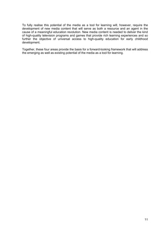 11
To fully realise this potential of the media as a tool for learning will, however, require the
development of new media content that will serve as both a resource and an agent in the
cause of a meaningful education revolution. New media content is needed to deliver the kind
of high-quality television programs and games that provide rich learning experiences and so
further the objective of universal access to high-quality education for early childhood
development.
Together, these four areas provide the basis for a forward-looking framework that will address
the emerging as well as existing potential of the media as a tool for learning.
 