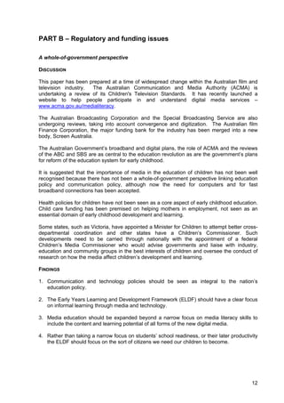 12
PART B – Regulatory and funding issues
A whole-of-government perspective
DISCUSSION
This paper has been prepared at a time of widespread change within the Australian film and
television industry. The Australian Communication and Media Authority (ACMA) is
undertaking a review of its Children's Television Standards. It has recently launched a
website to help people participate in and understand digital media services –
www.acma.gov.au/medialiteracy.
The Australian Broadcasting Corporation and the Special Broadcasting Service are also
undergoing reviews, taking into account convergence and digitization. The Australian film
Finance Corporation, the major funding bank for the industry has been merged into a new
body, Screen Australia.
The Australian Government’s broadband and digital plans, the role of ACMA and the reviews
of the ABC and SBS are as central to the education revolution as are the government’s plans
for reform of the education system for early childhood.
It is suggested that the importance of media in the education of children has not been well
recognised because there has not been a whole-of-government perspective linking education
policy and communication policy, although now the need for computers and for fast
broadband connections has been accepted.
Health policies for children have not been seen as a core aspect of early childhood education.
Child care funding has been premised on helping mothers in employment, not seen as an
essential domain of early childhood development and learning.
Some states, such as Victoria, have appointed a Minister for Children to attempt better cross-
departmental coordination and other states have a Children’s Commissioner. Such
developments need to be carried through nationally with the appointment of a federal
Children’s Media Commissioner who would advise governments and liaise with industry,
education and community groups in the best interests of children and oversee the conduct of
research on how the media affect children’s development and learning.
FINDINGS
1. Communication and technology policies should be seen as integral to the nation’s
education policy.
2. The Early Years Learning and Development Framework (ELDF) should have a clear focus
on informal learning through media and technology.
3. Media education should be expanded beyond a narrow focus on media literacy skills to
include the content and learning potential of all forms of the new digital media.
4. Rather than taking a narrow focus on students’ school readiness, or their later productivity
the ELDF should focus on the sort of citizens we need our children to become.
 