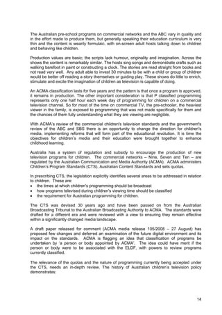 14
The Australian pre-school programs on commercial networks and the ABC vary in quality and
in the effort made to produce them, but generally speaking their education curriculum is very
thin and the content is wearily formulaic, with on-screen adult hosts talking down to children
and behaving like children.
Production values are basic; the scripts lack humour, originality and imagination. Across the
shows the content is remarkably similar. The hosts sing songs and demonstrate crafts such as
walking barefoot in paint or constructing a clock. The stories are read straight from books and
not read very well. Any adult able to invest 30 minutes to be with a child or group of children
would be better off reading a story themselves or guiding play. These shows do little to enrich,
stimulate and excite the imagination of children as television is capable of doing.
An ACMA classification lasts for five years and the pattern is that once a program is approved,
it remains in production. The other important consideration is that P classified programming
represents only one half hour each week day of programming for children on a commercial
television channel. So for most of the time on commercial TV, the pre-schooler, the heaviest
viewer in the family, is exposed to programming that was not made specifically for them and
the chances of them fully understanding what they are viewing are negligible.
With ACMA’s review of the commercial children's television standards and the government's
review of the ABC and SBS there is an opportunity to change the direction for children's
media, implementing reforms that will form part of the educational revolution. It is time the
objectives for children’s media and their education were brought together to enhance
childhood learning.
Australia has a system of regulation and subsidy to encourage the production of new
television programs for children. The commercial networks – Nine, Seven and Ten – are
regulated by the Australian Communication and Media Authority (ACMA). ACMA administers
Children’s Program Standards (CTS), Australian Content Standards and sets quotas.
In prescribing CTS, the legislation explicitly identifies several areas to be addressed in relation
to children. These are:
• the times at which children's programming should be broadcast
• how programs televised during children's viewing time should be classified
• the requirement for Australian programming for children.
The CTS was devised 30 years ago and have been passed on from the Australian
Broadcasting Tribunal to the Australian Broadcasting Authority to ACMA. The standards were
drafted for a different era and were reviewed with a view to ensuring they remain effective
within a significantly changed media landscape.
A draft paper released for comment (ACMA media release 105/2008 – 27 August) has
proposed few changes and deferred an examination of the future digital environment and its
impact on the standards. ACMA is flagging an idea that classification of programs be
undertaken by ‘a person or body appointed by ACMA’. The idea could have merit if the
person or body were to be associated with the ELDF, with powers to review programs
currently classified.
The relevance of the quotas and the nature of programming currently being accepted under
the CTS, needs an in-depth review. The history of Australian children’s television policy
demonstrates:
 