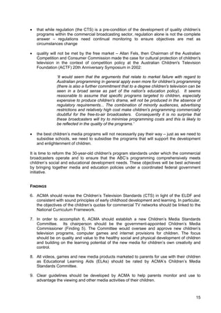 15
• that while regulation (the CTS) is a pre-condition of the development of quality children’s
programs within the commercial broadcasting sector, regulation alone is not the complete
answer – regulations need continual monitoring to ensure objectives are met as
circumstances change
• quality will not be met by the free market – Allan Fels, then Chairman of the Australian
Competition and Consumer Commission made the case for cultural protection of children's
television in the context of competition policy at the Australian Children's Television
Foundation (ACTF) 20th Anniversary Symposium in 2002:
‘It would seem that the arguments that relate to market failure with regard to
Australian programming in general apply even more for children's programming
(there is also a further commitment that to a degree children's television can be
seen in a broad sense as part of the nation's education policy). It seems
reasonable to assume that specific programs targeted to children, especially
expensive to produce children's drama, will not be produced in the absence of
regulatory requirements... The combination of minority audiences, advertising
restrictions and relatively high cost make children's programming commercially
doubtful for the free-to-air broadcasters. Consequently it is no surprise that
these broadcasters will try to minimise programming costs and this is likely to
be reflected in the quality of the programs.’
• the best children’s media programs will not necessarily pay their way – just as we need to
subsidise schools, we need to subsidise the programs that will support the development
and enlightenment of children.
It is time to reform the 30-year-old children's program standards under which the commercial
broadcasters operate and to ensure that the ABC’s programming comprehensively meets
children’s social and educational development needs. These objectives will be best achieved
by bringing together media and education policies under a coordinated federal government
initiative.
FINDINGS
6. ACMA should revise the Children’s Television Standards (CTS) in light of the ELDF and
consistent with sound principles of early childhood development and learning. In particular,
the objectives of the children’s quotas for commercial TV networks should be linked to the
National Curriculum Framework.
7. In order to accomplish 6, ACMA should establish a new Children’s Media Standards
Committee. Its chairperson should be the government-appointed Children’s Media
Commissioner (Finding 5). The Committee would oversee and approve new children’s
television programs, computer games and internet provisions for children. The focus
should be on quality and value to the healthy social and physical development of children
and building on the learning potential of the new media for children’s own creativity and
control.
8. All videos, games and new media products marketed to parents for use with their children
as Educational Learning Aids (ELAs) should be rated by ACMA’s Children’s Media
Standards Committee.
9. Clear guidelines should be developed by ACMA to help parents monitor and use to
advantage the viewing and other media activities of their children.
 