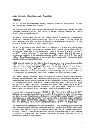 16
A new interactive educational service for children
DISCUSSION
The ABC and SBS are independent statutory authorities established by legislation. Their roles
and functions are set out in their charters.
The principal function of SBS is to provide multilingual and multicultural services that reflect
Australia's multicultural society. SBS has produced few children's programs and has no
regular children's television service.
The ABC’s Charter states that the ABC should ‘provide innovative and comprehensive
broadcasting services of a high standard that contribute to a sense of national identity and
inform, entertain and reflect the cultural diversity of the Australian community’. It is also
required to provide ‘programs of an educational nature’.
The ABC is not subject to any classification of its children’s programs by an outside authority
such as ACMA. Unlike the commercial networks, which produce no specialised children's
programming beyond their quota requirements, children’s programs fill a large proportion of
the ABC’s daytime schedule. On any given week-day, between five and six hours of
programming is directed at the under eight audience on ABC1 alone – from 6-10.15 am and 3-
5.00 pm. Much of this programming is commercially driven, supported by merchandise that is
promoted on air and sold in ABC shops.
ABC 2 claimed recently that its children's channel was reaching more children than any of the
cable television channels. (Mitchell, 2008) A total of 26% of Australian homes had
subscription television by 2006. (ACMA) Foxtel now reaches 30% of Australian homes. These
services include the Disney, Nickelodeon, Fox Children and Cartoon Network channels. The
ABC has proposed a new ABC digital channel which would carry 50% Australian content and
no commercials (if promotions for merchandise and ABC Enterprises are disregarded).
The United Kingdom’s regulator, Ofcom has studied the output of Britain’s digital children's
channels and reported that they show many repeat programs, predominantly animated and
from the United States, while first-release indigenous programs by British producers amount
to 1% of transmission time. Australia and the ABC are not equipped to do better than Britain
and the BBC in meeting Australian children's media needs. The concern is that the ABC’s
digital channel will transmit repeated programming over many hours. Parents and children
deserve a service relevant to their contemporary needs, not more of the same.
A recent call for new programming, KIds360, by Film Victoria, the ABC and the ACTF
indicates they recognise that initiatives are needed. They are seeking a pilot for ‘a live-action
non-drama program that will excite, entertain and inspire children across Australia’. Producers
are encouraged to create concepts for young people similar to programs created for adults in
prime time that are currently being produced in Australia – ‘The sky is the limit,’ producers are
told. ‘Think Spicks and Specs, Thank God You're Here and Rove for 10 to 14 year olds.’
The problem is that the brief calls for form over function. There is nothing to guide applicants
about what the program should do for children other than ‘engage’ and ‘interact with content’.
Emulating adult formats is not an appropriate starting point for the producers of children’s
programs. There is a need to spell out the content and quality objectives of media designed
for children to ensure their best interests are served in health, education and social
development, as well as entertainment.
 