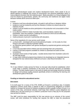 17
Alongside well-developed scripts and creative development teams, there needs to be an
ethical agenda to challenge the pursuit of consumerism and personal gratification which in
many programs triumphs over the collective good. Media education is a mutual obligation that
must be shared by governments, parents, the community and traditional and digital media
because markets alone cannot be relied upon.
In short:
• programs must have educational goals, not goals to sell soft toys or designer clothes
• programs must be trustworthy and put the interests of children as citizens above the
interests of profit
• children must be treated as active participants in the production and consumption of their
media content
• to be effective children's media must take risks, push boundaries, explore new
possibilities, raise new questions, challenge the audience to think and act effectively
• children’s media must be multi-platform
• media producers must work in partnership with educators.
Some of the ingredients of a new service could include:
• a virtual world – developed with sound educational principles – on the scale of a Club
Penguin and within a distinctly Australian setting
• an interactive games platform with games developed by experienced gamers working with
educators
• a YouTube equivalent where children post and exchange their own productions
• a library of the best programs available for children to download and watch at their
convenience
• Australian drama series of high quality – durable stories drawn from Australian culture for
all child age groups
• A major early childhood programming initiative to be developed as an integrated resource
alongside the new national early childhood curriculum. (See Recommendation 12)
FINDING
10. A new children’s media service for three- to nine-year olds should be established, which
could make a powerful contribution to the formal and informal education of Australian
children. The best creative brains in the world of media and technology should be recruited
to design and produce quality products specifically aimed at reinforcing the learning and
development goals of the ELDF.
Funding an interactive educational service
DISCUSSION
In its draft paper for a review of the CTS, ACMA put forward a contentious idea. A tradable
obligations scheme would allow a network to take on programming obligations of another
network to increase the amount of children's programs across a greater number of hours. In a
variant of this idea, commercial networks could forgo their children’s quota obligations but
instead pay a tax that would go to a children’s production fund to help pay for the proposed
new service for children.
The ABC could be given responsibility for this new service as an outcome of the current
review, with strict conditions for funding that requires the ABC to meet the educational
 