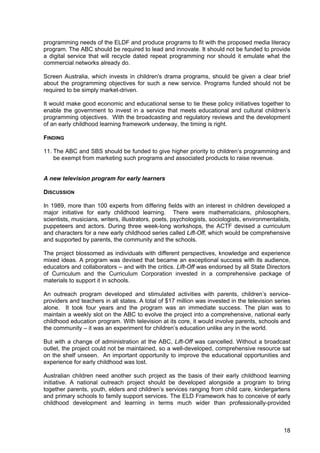 18
programming needs of the ELDF and produce programs to fit with the proposed media literacy
program. The ABC should be required to lead and innovate. It should not be funded to provide
a digital service that will recycle dated repeat programming nor should it emulate what the
commercial networks already do.
Screen Australia, which invests in children's drama programs, should be given a clear brief
about the programming objectives for such a new service. Programs funded should not be
required to be simply market-driven.
It would make good economic and educational sense to tie these policy initiatives together to
enable the government to invest in a service that meets educational and cultural children’s
programming objectives. With the broadcasting and regulatory reviews and the development
of an early childhood learning framework underway, the timing is right.
FINDING
11. The ABC and SBS should be funded to give higher priority to children’s programming and
be exempt from marketing such programs and associated products to raise revenue.
A new television program for early learners
DISCUSSION
In 1989, more than 100 experts from differing fields with an interest in children developed a
major initiative for early childhood learning. There were mathematicians, philosophers,
scientists, musicians, writers, illustrators, poets, psychologists, sociologists, environmentalists,
puppeteers and actors. During three week-long workshops, the ACTF devised a curriculum
and characters for a new early childhood series called Lift-Off, which would be comprehensive
and supported by parents, the community and the schools.
The project blossomed as individuals with different perspectives, knowledge and experience
mixed ideas. A program was devised that became an exceptional success with its audience,
educators and collaborators – and with the critics. Lift-Off was endorsed by all State Directors
of Curriculum and the Curriculum Corporation invested in a comprehensive package of
materials to support it in schools.
An outreach program developed and stimulated activities with parents, children’s service-
providers and teachers in all states. A total of $17 million was invested in the television series
alone. It took four years and the program was an immediate success. The plan was to
maintain a weekly slot on the ABC to evolve the project into a comprehensive, national early
childhood education program. With television at its core, it would involve parents, schools and
the community – it was an experiment for children’s education unlike any in the world.
But with a change of administration at the ABC, Lift-Off was cancelled. Without a broadcast
outlet, the project could not be maintained, so a well-developed, comprehensive resource sat
on the shelf unseen. An important opportunity to improve the educational opportunities and
experience for early childhood was lost.
Australian children need another such project as the basis of their early childhood learning
initiative. A national outreach project should be developed alongside a program to bring
together parents, youth, elders and children’s services ranging from child care, kindergartens
and primary schools to family support services. The ELD Framework has to conceive of early
childhood development and learning in terms much wider than professionally-provided
 