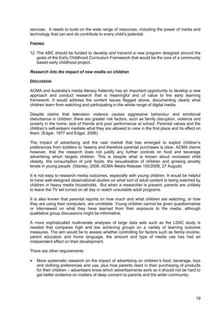 19
services. It needs to build on the wide range of resources, including the power of media and
technology that can and do contribute to every child’s potential.
FINDING
12. The ABC should be funded to develop and transmit a new program designed around the
goals of the Early Childhood Curriculum Framework that would be the core of a community
based early childhood project.
Research into the impact of new media on children
DISCUSSION
ACMA and Australia’s media literacy fraternity has an important opportunity to develop a new
approach and conduct research that is meaningful and of value to the early learning
framework. It would address the content issues flagged above, documenting clearly what
children learn from watching and participating in the whole range of digital media.
Despite claims that television violence causes aggressive behaviour and emotional
disturbance in children, there are greater risk factors, such as family disruption, violence and
poverty in the home, lack of friends and poor performance at school. Parental values and the
children’s self-esteem mediate what they are allowed to view in the first place and its effect on
them. (Edgar, 1977 and Edgar, 2006)
The impact of advertising and the vast market that has emerged to exploit children’s
preferences from toddlers to ’tweens and therefore parental purchases is clear. ACMA claims
however, that the research does not justify any further controls on food and beverage
advertising which targets children. This is despite what is known about increased child
obesity, the consumption of junk foods, the sexualisation of children and growing anxiety
levels in young people (Stanley, 2006; ACMA Media Release 105/2008, 27 August)
It is not easy to research media outcomes, especially with young children. It would be helpful
to have well-designed observational studies on what sort of adult content is being watched by
children in heavy media households. But when a researcher is present, parents are unlikely
to leave the TV set turned on all day or watch unsuitable adult programs.
It is also known that parental reports on how much and what children are watching, or how
they are using their computers, are unreliable. Young children cannot be given questionnaires
or interviewed on what they have learned from their exposure to the media, although
qualitative group discussions might be informative.
A more sophisticated multivariate analyses of large data sets such as the LSAC study is
needed that compares high and low achieving groups on a variety of learning outcome
measures. The aim would be to assess whether controlling for factors such as family income,
parent education and home language, the amount and type of media use has had an
independent effect on their development.
There are other requirements:
• More systematic research on the impact of advertising on children’s food, beverage, toys
and clothing preferences and use, plus how parents react in their purchasing of products
for their children – advertisers know which advertisements work so it should not be hard to
get better evidence on matters of deep concern to parents and the wider community.
 