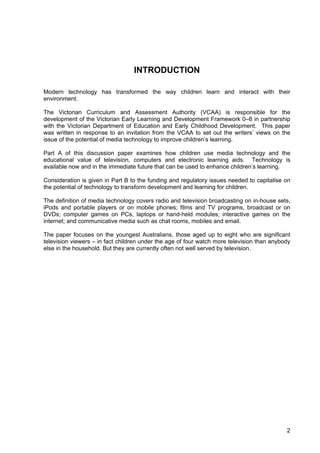 2
INTRODUCTION
Modern technology has transformed the way children learn and interact with their
environment.
The Victorian Curriculum and Assessment Authority (VCAA) is responsible for the
development of the Victorian Early Learning and Development Framework 0–8 in partnership
with the Victorian Department of Education and Early Childhood Development. This paper
was written in response to an invitation from the VCAA to set out the writers’ views on the
issue of the potential of media technology to improve children’s learning.
Part A of this discussion paper examines how children use media technology and the
educational value of television, computers and electronic learning aids. Technology is
available now and in the immediate future that can be used to enhance children’s learning.
Consideration is given in Part B to the funding and regulatory issues needed to capitalise on
the potential of technology to transform development and learning for children.
The definition of media technology covers radio and television broadcasting on in-house sets,
iPods and portable players or on mobile phones; films and TV programs, broadcast or on
DVDs; computer games on PCs, laptops or hand-held modules; interactive games on the
internet; and communicative media such as chat rooms, mobiles and email.
The paper focuses on the youngest Australians, those aged up to eight who are significant
television viewers – in fact children under the age of four watch more television than anybody
else in the household. But they are currently often not well served by television.
 