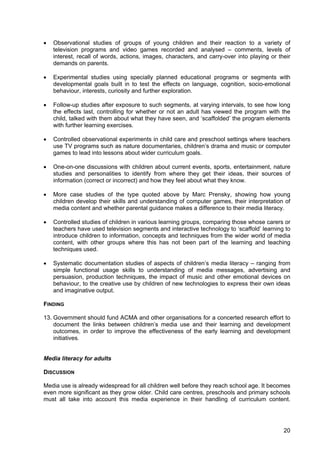 20
• Observational studies of groups of young children and their reaction to a variety of
television programs and video games recorded and analysed – comments, levels of
interest, recall of words, actions, images, characters, and carry-over into playing or their
demands on parents.
• Experimental studies using specially planned educational programs or segments with
developmental goals built in to test the effects on language, cognition, socio-emotional
behaviour, interests, curiosity and further exploration.
• Follow-up studies after exposure to such segments, at varying intervals, to see how long
the effects last, controlling for whether or not an adult has viewed the program with the
child, talked with them about what they have seen, and ‘scaffolded’ the program elements
with further learning exercises.
• Controlled observational experiments in child care and preschool settings where teachers
use TV programs such as nature documentaries, children’s drama and music or computer
games to lead into lessons about wider curriculum goals.
• One-on-one discussions with children about current events, sports, entertainment, nature
studies and personalities to identify from where they get their ideas, their sources of
information (correct or incorrect) and how they feel about what they know.
• More case studies of the type quoted above by Marc Prensky, showing how young
children develop their skills and understanding of computer games, their interpretation of
media content and whether parental guidance makes a difference to their media literacy.
• Controlled studies of children in various learning groups, comparing those whose carers or
teachers have used television segments and interactive technology to ‘scaffold’ learning to
introduce children to information, concepts and techniques from the wider world of media
content, with other groups where this has not been part of the learning and teaching
techniques used.
• Systematic documentation studies of aspects of children’s media literacy – ranging from
simple functional usage skills to understanding of media messages, advertising and
persuasion, production techniques, the impact of music and other emotional devices on
behaviour, to the creative use by children of new technologies to express their own ideas
and imaginative output.
FINDING
13. Government should fund ACMA and other organisations for a concerted research effort to
document the links between children’s media use and their learning and development
outcomes, in order to improve the effectiveness of the early learning and development
initiatives.
Media literacy for adults
DISCUSSION
Media use is already widespread for all children well before they reach school age. It becomes
even more significant as they grow older. Child care centres, preschools and primary schools
must all take into account this media experience in their handling of curriculum content.
 