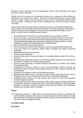 21
Educators should encourage the use of appropriate media to take advantage of the rapid
learning curve from age three.
Parents need to be involved in the selection of games and in playing with their children as
described in the Prensky case above. Games for unsupervised solo play should initially
consist of simple image and sound exercises focused more on developing symbolism than
winning or losing. Vocabulary is also of prime importance since the brain is ready to absorb
new words.
Adults need to spend time with children to teach them how to use the internet effectively to
communicate, to find information and to be entertained. They need especially to help children
develop a framework and strategies for internet use that will ensure their safety and well-
being. In order to do this, adults themselves need to:
• know how to locate TV channels, pre-record programs, set up videos and DVDs
• know how to use a computer to use the internet as an effective research tool and sift for
accuracy and bias; send emails and photos and download tools to create content; use
communication technologies with appropriate ‘netiquette’ and safe practices, including
strategies for dealing with inappropriate and unwanted material
• play hand-held and computer-based games
• know who produces various kinds of programs and the purposes behind programming
• know how programs are produced, identify hidden messages and assess commercial
messaging
• differentiate reportage from advocacy
• identify creative possibilities
• be active media users, not passive recipients of unsuitable material aimed at the child as a
consumer
• participate and interact with children in all media-technology experiences by watching and
discussing TV programs and playing computer games
• perceive media technology as powerful learning mechanisms for children with negative
and positive potential
• understand that without an ability to use the new technology, children’s learning and
development will be seriously disadvantaged impacting on their scholastic capacity and
work prospects
• accept that the old days of chalk and talk teaching are gone
• appreciate that children have a new learning power through technology but they have to
be taught how to use the computer and other media to their greatest advantage
• undertake teacher training to provide students with support to direct their boundless
creativity through new media
• become parental activists, demanding better quality media programs designed specifically
for Australian children, protesting about their commercial exploitation, demanding better
regulation of all media, including computer games that are designed with educational
purposes and consider children’s interests.
FINDING
14. A systematic program in media literacy and media education should be developed and
made available to parents, child carers, pre-school teachers and other adults to increase
their awareness of the positive potential for children to learn and develop healthily through
the use of media and digital technology.
The digital divide
DISCUSSION
 