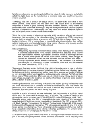 22
Whether or not parents can see the potential learning value of media exposure, and what is
called the digital divide are the main barriers to children’s media use, apart from television
which is universal.
Technology puts a lot of pressure on today’s families. It is costly to be connected, to have
mobile phones, cable access and the latest iPod. The digital divide is exacerbating
inequalities in access to good schooling and other children’s services. Many parents are
pulled in two ways by the new technology – they fear its negative impacts: passivity, physical
inactivity, pornography and cyber-bullying. But they sense that without adequate exposure
and skill acquisition their children will be disadvantaged.
This is the modern version of educational inequality, which has always reflected both parental
income and their perceptions of the value of education. The most recent OECD comparisons
suggest that the education divide is reopening, with 7.2% of children having fewer than 11
books in the home, 12% of children living in households where income is less than half the
national median, and psychological problems rising. Income influences what products families
can buy, including access to cable TV and the internet.
In the United States,
“The growing importance of the internet has created a new disparity across class lines
in children’s access to skills, social networks and intellectual resources. While children
with high household incomes enjoy speedy, pervasive access to technology at home
and at school (either private or affluent public school districts), others struggle to
compete for intermittent access to slow machines that are outdated and erratic….
Those young children without access to the internet … are considered to be seriously
disadvantaged, cut off from opportunities, unskilled for future work, and disconnected
from peers.” (Montgomery, 2007, p. 210)
There are no Australian studies that break down children’s media usage by race or ethnicity,
but the LSAC data on four-year-olds described above suggest that parental education levels,
family income and other factors such as working hours, father absence and number of siblings
do have an impact on their viewing patterns and developmental outcomes. As Professor Alan
Hayes puts it, ‘While social class differences are not evident in early infancy, by six or seven
years of age, developmental outcomes are clearly differentiated by parents’ social position.’
(The Australian, 21 October, 2008)
With the global financial crisis impacting on Australia, that income gap may well become wider
and public institutions such as children’s and family support services, child care centres and
pre-schools, local libraries and schools will have to become key providers of access to
computers, specialist games, and media literacy programs.
Australia is a rapid adopter of any new technology, but there remains a significant digital
divide which the government is currently trying to address. The number of dwellings with
access to the internet increased from 35% in 2001 to 63% by the 2006 Census. (ABS, 2006)
Nationally, access varies from 66% of households in the major cities to 42% in very remote
areas (with just 28% of these remote households on Broadband). The ACT is highest (75%),
with South Australia, Tasmania and the Northern Territory lowest (between 28-32%). As well,
the top quintile of household incomes has 77% with access compared with only 34% for the
lowest quintile household group. Those with post-graduate education are 83% more likely to
have access to the internet than those with no post-school qualifications. The unmarried, low-
skilled, indigenous and unemployed also have lower access.
An Australian study by the Smith Family found a new digital divide between those who are
part of ‘the new participatory creative culture’ and those who are not. That is, inequality is not
 