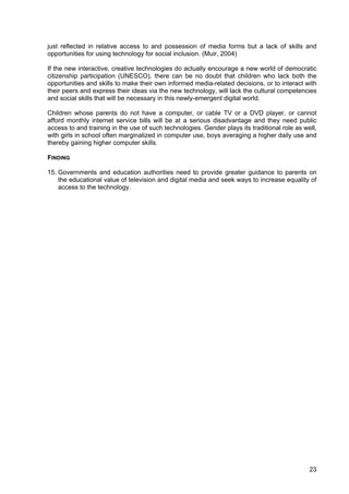 23
just reflected in relative access to and possession of media forms but a lack of skills and
opportunities for using technology for social inclusion. (Muir, 2004)
If the new interactive, creative technologies do actually encourage a new world of democratic
citizenship participation (UNESCO), there can be no doubt that children who lack both the
opportunities and skills to make their own informed media-related decisions, or to interact with
their peers and express their ideas via the new technology, will lack the cultural competencies
and social skills that will be necessary in this newly-emergent digital world.
Children whose parents do not have a computer, or cable TV or a DVD player, or cannot
afford monthly internet service bills will be at a serious disadvantage and they need public
access to and training in the use of such technologies. Gender plays its traditional role as well,
with girls in school often marginalized in computer use, boys averaging a higher daily use and
thereby gaining higher computer skills.
FINDING
15. Governments and education authorities need to provide greater guidance to parents on
the educational value of television and digital media and seek ways to increase equality of
access to the technology.
 