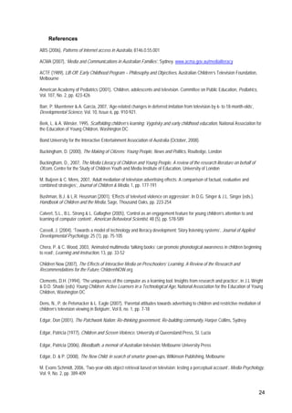 24
References
ABS (2006), Patterns of Internet access in Australia, 8146.0.55.001
ACMA (2007), ‘Media and Communications in Australian Families’, Sydney. www.acma.gov.au/medialiteracy
ACTF (1989), Lift-Off: Early Childhood Program – Philosophy and Objectives, Australian Children’s Television Foundation,
Melbourne
American Academy of Pediatrics (2001), ‘Children, adolescents and television. Committee on Public Education, Pediatrics,
Vol. 107, No. 2, pp. 423-426
Barr, P. Muentener & A. Garcia, 2007, ‘Age-related changes in deferred imitation from television by 6- to 18-month-olds’,
Developmental Science, Vol. 10, Issue 6, pp. 910-921.
Berk, L. & A. Winsler, 1995, Scaffolding children’s learning: Vygotsky and early childhood education, National Association for
the Education of Young Children, Washington DC
Bond University for the Interactive Entertainment Association of Australia (October, 2008).
Buckingham, D. (2000), The Making of Citizens: Young People, News and Politics, Routledge, London
Buckingham, D., 2007, The Media Literacy of Children and Young People, A review of the research literature on behalf of
Ofcom, Centre for the Study of Children Youth and Media Institute of Education, University of London
M. Buijzen & C. Mens, 2007, ‘Adult mediation of television advertising effects: A comparison of factual, evaluative and
combined strategies’, Journal of Children & Media, 1, pp. 177-191
Bushman, B.J. & L.R. Heusman (2001), ‘Effects of televised violence on aggression’. In D.G. Singer & J.L. Singer (eds.),
Handbook of Children and the Media, Sage, Thousand Oaks, pp. 223-254
Calvert, S.L., B.L. Strong & L. Gallagher (2005), ‘Control as an engagement feature for young children’s attention to and
learning of computer content’, American Behavioral Scientist, 48 (5), pp. 578-589
Cassell, J. (2004), ‘Towards a model of technology and literacy development: Story listening systems’, Journal of Applied
Developmental Psychology, 25 (1), pp. 75-105
Chera, P. & C. Wood, 2003, ‘Animated multimedia ‘talking books’ can promote phonological awareness in children beginning
to read’, Learning and Instruction, 13, pp. 33-52
Children Now (2007), The Effects of Interactive Media on Preschoolers’ Learning, A Review of the Research and
Recommendations for the Future, ChildrenNOW.org
Clements, D.H. (1994), ‘The uniqueness of the computer as a learning tool: Insights from research and practice’, in J.L Wright
& D.D. Shade (eds) Young Children: Active Learners in a Technological Age, National Association for the Education of Young
Children, Washington DC
Dens, N., P. de Pelsmacker & L. Eagle (2007), ‘Parental attitudes towards advertising to children and restrictive mediation of
children’s television viewing in Belgium’, Vol 8, no. 1, pp. 7-18
Edgar, Don (2001), The Patchwork Nation: Re-thinking government, Re-building community, Harper Collins, Sydney
Edgar, Patricia (1977), Children and Screen Violence, University of Queensland Press, St. Lucia
Edgar, Patricia (2006), Bloodbath, a memoir of Australian television, Melbourne University Press
Edgar, D. & P. (2008), The New Child: in search of smarter grown-ups, Wilkinson Publishing, Melbourne
M. Evans Schmidt, 2006, ‘Two-year-olds object retrieval based on television: testing a perceptual account’, Media Psychology,
Vol. 9, No. 2, pp. 389-409
 