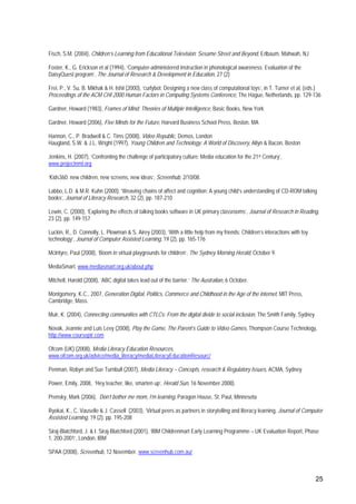 25
Fisch, S.M. (2004), Children’s Learning from Educational Television: Sesame Street and Beyond, Erlbaum, Mahwah, NJ
Foster, K., G. Erickson et al (1994), ‘Computer-administered instruction in phonological awareness: Evaluation of the
DaisyQuest program’, The Journal of Research & Development in Education, 27 (2)
Frei, P., V. Su, B. Mikhak & H. Ishii (2000), ‘curlybot: Designing a new class of computational toys’, in T. Turner et al, (eds.)
Proceedings of the ACM CHI 2000 Human Factors in Computing Systems Conference, The Hague, Netherlands, pp. 129-136
Gardner, Howard (1983), Frames of Mind: Theories of Multiple Intelligence, Basic Books, New York
Gardner, Howard (2006), Five Minds for the Future, Harvard Business School Press, Boston, MA
Hannon, C., P. Bradwell & C. Tims (2008), Video Republic, Demos, London
Haugland, S.W. & J.L. Wright (1997), Young Children and Technology: A World of Discovery, Allyn & Bacon, Boston
Jenkins, H. (2007), ‘Confronting the challenge of participatory culture: Media education for the 21st Century’,
www.projectnml.org
‘Kids360: new children, new screens, new ideas’, Screenhub, 2/10/08.
Labbo, L.D. & M.R. Kuhn (2000), ‘Weaving chains of affect and cognition: A young child’s understanding of CD-ROM talking
books’, Journal of Literacy Research, 32 (2), pp. 187-210
Lewin, C. (2000), ‘Exploring the effects of talking books software in UK primary classrooms’, Journal of Research in Reading,
23 (2), pp. 149-157
Luckin, R., D. Connolly, L. Plowman & S. Airey (2003), ‘With a little help from my friends: Children’s interactions with toy
technology’, Journal of Computer Assisted Learning, 19 (2), pp. 165-176
McIntyre, Paul (2008), ‘Boom in virtual playgrounds for children’, The Sydney Morning Herald, October 9.
MediaSmart, www.mediasmart.org.uk/about.php
Mitchell, Harold (2008), ‘ABC digital takes lead out of the barrier.’ The Australian, 6 October.
Montgomery, K.C., 2007, Generation Digital, Politics, Commerce and Childhood in the Age of the internet, MIT Press,
Cambridge, Mass.
Muir, K. (2004), Connecting communities with CTLCs: From the digital divide to social inclusion, The Smith Family, Sydney
Novak, Jeannie and Luis Levy (2008), Play the Game, The Parent’s Guide to Video Games, Thompson Course Technology,
http://www.courseptr.com
Ofcom (UK) (2008), Media Literacy Education Resources,
www.ofcom.org.uk/advice/media_literacy/mediaLiteracyEducationResourc/
Penman, Robyn and Sue Turnbull (2007), Media Literacy – Concepts, research & Regulatory Issues, ACMA, Sydney
Power, Emily, 2008, ‘Hey teacher, like, smarten up’, Herald Sun, 16 November 2008).
Prensky, Mark (2006), Don’t bother me mom, I’m learning, Paragon House, St. Paul, Minnesota
Ryokai, K., C. Vauselle & J. Cassell (2003), ‘Virtual peers as partners in storytelling and literacy learning, Journal of Computer
Assisted Learning, 19 (2), pp. 195-208
Siraj-Blatchford, J. & I. Siraj-Blatchford (2001), ‘IBM Childrenmart Early Learning Programme – UK Evaluation Report, Phase
1, 200-2001’, London, IBM
SPAA (2008), Screenhub, 12 November. www.screenhub.com.au/
 