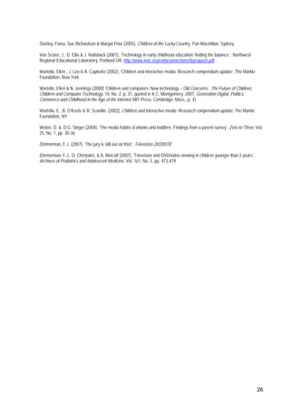 26
Stanley, Fiona, Sue Richardson & Margot Prior (2005), Children of the Lucky Country, Pan Macmillan, Sydney
Van Scoter, J., D. Ellis & J. Railsback (2001), ‘Technology in early childhood education: finding the balance.’, Northwest
Regional Educational Laboratory, Portland OR, http://www.netc.org/earlyconnections/byrequest.pdf
Wartella, Ellen , J. Lee & A. Caplovitz (2002), ‘Children and interactive media: Research compendium update’, The Markle
Foundation, New York
Wartella, Ellen & N. Jennings (2000) ‘Children and computers: New technology – Old Concerns’, The Future of Children,
Children and Computer Technology, 10, No. 2, p. 31, quoted in K.C. Montgomery, 2007, Generation Digital, Politics,
Commerce and Childhood in the Age of the internet, MIT Press, Cambridge, Mass., p. 4)
Wartella, E., B. O’Keefe & R. Scantlin, (2002), Children and interactive media: Research compendium update, The Markle
Foundation, NY
Weber, D. & D.G. Singer (2004), ‘The media habits of infants and toddlers. Findings from a parent survey’, Zero to Three, Vol.
25, No. 1, pp. 30-36
Zimmerman, F.J. (2007), ‘The jury is still out on this!’, Televizion 20/2007/E
Zimmerman, F.J., D. Christakis, & A. Metcalf (2007), ‘Television and DVD/video viewing in children younger than 2 years’,
Archives of Pediatrics and Adolescent Medicine, Vol. 161, No. 5, pp. 473-479
 
