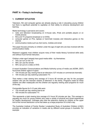 3
PART A –Today’s technology
1. CURRENT SITUATION
Television, film and computer games are already playing a role in educating young children
but there is significant potential to capitalise on their ability to enhance development and
learning.
Media technology is pervasive and covers:
• radio and television broadcasting on in-house sets, iPods and portable players or on
mobile phones
• films and TV programs broadcast or on DVDs
• computer games on PCs, laptops or hand-held modules and interactive games on the
internet
• communicative media such as chat rooms, mobiles and email.
This paper focuses primarily on children under the age of eight who are less involved with the
communicative media.
Research suggests most children acquire many of their media literacy functional skills early
and without much formal instruction.
Children under age 6 already have good media skills – by themselves:
• 74% can turn on the TV
• 58% can use the remote
• 46% can put on a video or DVD.
A recent Australian Communications and Media Authority survey of media use (ACMA, 2007)
found that children aged 0-4 spent:
• 154 minutes per day viewing free-to-air television (127 minutes on commercial channels)
• 194 minutes per day watching subscription TV.
That makes a total viewing time average of 5 hours 48 minutes per day for the youngest
children who are the heaviest viewers of television in the family. Programs made for these
children are often inadequate and the children are regularly viewing adult programs for much
of the day.
Comparable figures for 5-12 year olds were:
• 130 minutes per day viewing free-to-air
• 160 minutes for subscription TV.
This represents a total viewing time average of 4 hours 50 minutes per day. This average is
arguably too much for young children who need a variety of physical and social experiences
for healthy development. Averages also hide the extensive viewing by children at the upper
limit of the normal distribution curve that takes up a large proportion of a child’s day.
The Australian Institute of Family Studies’ Longitudinal Study of Australian Children (LSAC)
provides an indication of variations in media use by different social groups in Australia. For
example:
 