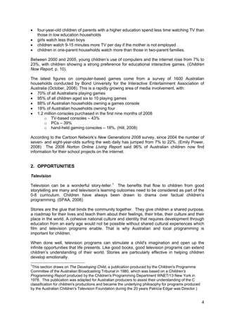 4
• four-year-old children of parents with a higher education spend less time watching TV than
those in low education households
• girls watch less than boys
• children watch 9-15 minutes more TV per day if the mother is not employed
• children in one-parent households watch more than those in two-parent families.
Between 2000 and 2005, young children’s use of computers and the internet rose from 7% to
23%, with children showing a strong preference for educational interactive games. (Children
Now Report, p. 10).
The latest figures on computer-based games come from a survey of 1600 Australian
households conducted by Bond University for the Interactive Entertainment Association of
Australia (October, 2008). This is a rapidly growing area of media involvement, with:
• 70% of all Australians playing games
• 95% of all children aged six to 10 playing games
• 88% of Australian households owning a games console
• 18% of Australian households owning four
• 1.2 million consoles purchased in the first nine months of 2008
o TV-based consoles – 43%
o PCs – 39%
o hand-held gaming consoles – 18%. (Hill, 2008)
According to the Cartoon Network’s New Generations 2008 survey, since 2004 the number of
seven- and eight-year-olds surfing the web daily has jumped from 7% to 22%. (Emily Power,
2008) The 2008 Norton Online Living Report said 96% of Australian children now find
information for their school projects on the internet.
2. OPPORTUNITIES
Television
Television can be a wonderful story-teller.1
The benefits that flow to children from good
storytelling are many and television’s learning outcomes need to be considered as part of the
0-8 curriculum. Children have always been drawn to drama over factual children’s
programming. (SPAA, 2008)
Stories are the glue that binds the community together. They give children a shared purpose,
a roadmap for their lives and teach them about their feelings, their tribe, their culture and their
place in the world. A cohesive national culture and identity that requires development through
education from an early age would not be possible without shared cultural experiences which
film and television programs enable. That is why Australian and local programming is
important for children.
When done well, television programs can stimulate a child's imagination and open up the
infinite opportunities that life presents. Like good books, good television programs can extend
children’s understanding of their world. Stories are particularly effective in helping children
develop emotionally.
1
This section draws on The Developing Child, a publication produced by the Children's Programme
Committee of the Australian Broadcasting Tribunal in 1980, which was based on a Children's
Programming Report produced by the Children's Programming Department WNET/13 New York in
1978. This publication was adapted for Australian producers to assist their understanding of the C
classification for children's productions and became the underlying philosophy for programs produced
by the Australian Children's Television Foundation during the 20 years Patricia Edgar was Director.)
 