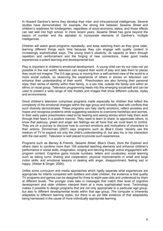 5
In Howard Gardner’s terms they develop their inter- and intra-personal intelligences. Several
studies have demonstrated, for example, the strong link between Sesame Street and
children’s readiness for kindergarten, regardless of socio-economic status, and those effects
can last well into high school. In more recent years, Sesame Street has gone beyond the
basics of number and the alphabet to incorporate elements of Gardner’s ‘multiple
intelligences’.
Children will watch good programs repeatedly, and keep watching them as they grow older,
learning different things each time because they can engage with quality content in
increasingly sophisticated ways. The young brain’s plasticity, its capacity to learn through
repetition and reinforcement and the forging of new connections, make good media
experiences a potent learning and developmental tool.
Play is important in children’s emotional development. A young child can try out roles not yet
possible in the real world; television can expand their world of play and take them to places
they could not imagine. The 0-5 age group is moving from a self-centred view of the world to a
more social outlook, so observing the experience of others in stories on television can
enhance their understanding of their world. Preschoolers are also forming their personal
style, their sense of identity within their family, in a sex role, outside the family and within an
ethnic or racial group. Television programming feeds into this emerging social-self and can be
used to present a wide range of role models and images that show different cultures, styles
and environments.
Good children's television comprises programs made especially for children that reflect the
complexity of the emotional changes within the age group and honestly deal with conflicts that
such diversity demonstrates. These programs can help clarify emotions, reflect anxieties and
hopes and recognise problems while suggesting solutions to overcome hardships and worries.
In their early years preschoolers need to be hearing and seeing stories which help them work
through their fears in a positive manner. They need to learn to share, to appreciate others, to
know that jealousy, greed and anger are feelings we all have that we must learn to control.
They are on a journey to discover how to connect emotions and motivations of characters to
their actions. Zimmerman (2007) says programs such as Blue’s Clues ‘cleverly use the
medium of TV to expand not only the child’s understanding of, but also his or her interaction
with the real world’. Television is well placed to provide such experiences.
Programs such as Barney & Friends, Sesame Street, Blue’s Clues, Dora the Explorer and
others claim to combine more than 100 potential teaching elements and enhance children’s
performance in social skills, imagination, singing and dancing through active engagement with
program content. Cognitive gains include numbers, letters and vocabulary; social learning
such as taking turns, sharing and cooperation; physical improvements in small and large
motor skills; and emotional lessons in dealing with anger, disappointment, feeling sad or
happy. (Weber & Singer, 2004).
Unlike some curriculum and media approaches which rigidly separate what experiences are
appropriate for infants compared with toddlers and older children, the evidence is that quality
TV programs and games can be designed for three to eight-year-olds and understood by them
at different levels. The younger ones take in messages that match their level of cognitive
development and older children interpret them at a more sophisticated level. Technology
makes it possible to design programs that are not only appropriate to a particular age group,
but also to different developmental levels within that age group. The computer is inherently
adaptable to different learning styles, but there is as yet little evidence of that adaptability
being harnessed in the cause of more individually appropriate learning.
 