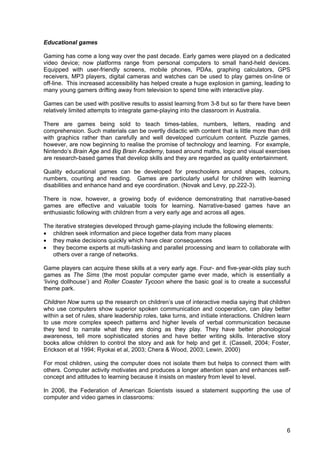 6
Educational games
Gaming has come a long way over the past decade. Early games were played on a dedicated
video device; now platforms range from personal computers to small hand-held devices.
Equipped with user-friendly screens, mobile phones, PDAs, graphing calculators, GPS
receivers, MP3 players, digital cameras and watches can be used to play games on-line or
off-line. This increased accessibility has helped create a huge explosion in gaming, leading to
many young gamers drifting away from television to spend time with interactive play.
Games can be used with positive results to assist learning from 3-8 but so far there have been
relatively limited attempts to integrate game-playing into the classroom in Australia.
There are games being sold to teach times-tables, numbers, letters, reading and
comprehension. Such materials can be overtly didactic with content that is little more than drill
with graphics rather than carefully and well developed curriculum content. Puzzle games,
however, are now beginning to realise the promise of technology and learning. For example,
Nintendo’s Brain Age and Big Brain Academy, based around maths, logic and visual exercises
are research-based games that develop skills and they are regarded as quality entertainment.
Quality educational games can be developed for preschoolers around shapes, colours,
numbers, counting and reading. Games are particularly useful for children with learning
disabilities and enhance hand and eye coordination. (Novak and Levy, pp.222-3).
There is now, however, a growing body of evidence demonstrating that narrative-based
games are effective and valuable tools for learning. Narrative-based games have an
enthusiastic following with children from a very early age and across all ages.
The iterative strategies developed through game-playing include the following elements:
• children seek information and piece together data from many places
• they make decisions quickly which have clear consequences
• they become experts at multi-tasking and parallel processing and learn to collaborate with
others over a range of networks.
Game players can acquire these skills at a very early age. Four- and five-year-olds play such
games as The Sims (the most popular computer game ever made, which is essentially a
‘living dollhouse’) and Roller Coaster Tycoon where the basic goal is to create a successful
theme park.
Children Now sums up the research on children’s use of interactive media saying that children
who use computers show superior spoken communication and cooperation, can play better
within a set of rules, share leadership roles, take turns, and initiate interactions. Children learn
to use more complex speech patterns and higher levels of verbal communication because
they tend to narrate what they are doing as they play. They have better phonological
awareness, tell more sophisticated stories and have better writing skills. Interactive story
books allow children to control the story and ask for help and get it. (Cassell, 2004; Foster,
Erickson et al 1994; Ryokai et al, 2003; Chera & Wood, 2003; Lewin, 2000)
For most children, using the computer does not isolate them but helps to connect them with
others. Computer activity motivates and produces a longer attention span and enhances self-
concept and attitudes to learning because it insists on mastery from level to level.
In 2006, the Federation of American Scientists issued a statement supporting the use of
computer and video games in classrooms:
 