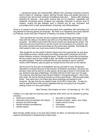 7
“…educational games are fundamentally different than prevailing instruction because
they’re based on challenge, reward, learning through doing and guided discovery in
contrast to the ‘tell and test’ methods of traditional instruction … Games offer attributes
important for learning – clear goals, lessons that can be practiced repeatedly until
mastered, monitoring learner progress and adjusting instruction to learner level of
mastery, closing the gap between what is learned and its use, motivation that
encourages time on task, personalisation of learning, and infinite patience.”
There is no research with pre-schoolers that documents their capabilities with technology and
the potential for learning games can engender. But there is an interesting case study reported
by Professor James Paul Gee, Professor of Reading, University of Wisconsin, USA:
“Gee described his nine-year-old son's progress with technology which began at age
three with him sitting on his father’s lap with one of the Winnie the Pooh books on the
computer. The father would control the mouse and the son would tap the screen. The
three-year-old soon learnt how to use the mouse, the conventions of a computer, how
the screen worked and that some things on the screen were clickable. Eventually the
child wanted to take over much more control of the game itself.
“Gee bought his son two plastic Pokémon figures from the supermarket; he was given
a few Pokémon books, activity books and sticker books which introduced him to the
whole Pokémon universe, including the game. They got him a Game Boy but because
the boy couldn't read he was unable to play. His mother sat with him and they played
the game together. Pokémon motivated the son very strongly to want to read the
names of the Pokémon, play the game by himself and do a lot more on the Internet.
“By the end of his first year at kindergarten the boy was able to read. He became
interested in evolution because of the evolution of Pokémon characters. This led to his
dinosaur craze and he went on to other games. By the age of seven in First Grade, the
son wanted to play Age of Mythology. His father told him he felt it was over his head.
The response was that there were several children in first grade playing it. And in fact
there were. He and his friends got books out of the school library – fifth and sixth grade
books. They went onto a lot of web sites about mythology and wanted to visit
museums. By age nine the son started to play Yu-Gi-Oh on Game Boy. To play you
need to read the back of the card to negotiate what you are going to do; this game
playing is done in a very social setting.”
Marc Prensky, Don't bother me mom - I'm learning!, pp. 161- 167)
Children up to age eight are learning many cognitive skills which can be assisted by games,
including:
• attend and concentrate
• associate words and symbols with objects
• perceive and discriminate
• identify similarity and difference
• classify objects
• see order or relationships
• develop concepts – space, size, shape
• explore and be curious
• manipulate
• use creative imagination.
Mark Prensky (2006) shows in his book Don’t bother me Mum, I’m learning! how games help
cognitive development in progressively complex ways.
 