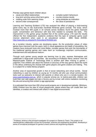 8
Prensky says games teach children about:
• cause and effect relationships • complex system behaviours
• long term winning versus short term gains • counter-intuitive results
• creating order from seeming chaos • using obstacles as motivation
• second order consequences • the value of persistence.
Learning and Teaching Scotland (LTS) has analysed the effect of playing a brain-training
game every day on the dual-screen handheld Nintendo game console. The study, which
involved more than 600 pupils in 32 schools across Scotland, found the game improved
pupils’ concentration and behaviour with less time needed to complete the tests. The
improvement in the games group doubled that of the control group. LTS said the results
offered the first independent, academic evidence that this type of computer game could
improve attainment when used in an educational context. (BBC News 25/9/08,
http://news.bbc.co.uk/go/pr/fr/-/hi/scotland/7635404.stm
As a lucrative industry, games are developing apace. As the production values of video
games have improved over the years, both in visual appearance and depth of storytelling, the
creators have produced more and more lifelike, complex games that push the boundaries of
the traditional gaming genres and make them an increasingly important communication,
entertainment and educational medium.
Through such games young people are learning how to play, express themselves and
collaborate in large-scale communities. But according to Professor Henry Jenkins2
from the
Massachusetts Institute of Technology there is another skill often missing in games –
judgment. Few children ask about the motives or accuracy of the way games depict the world
or the ethics underlying the choices both game players and game creators are making. This
is a subject for a media literacy program.
Another area of exponential growth is that of social networking and virtual worlds. Social
networking is used by children as young as 12 months old who use virtual communication
tools such as webcams to interact with parents or others who are in a remote location. On
www.superclubsplus.com.au, which is popular among six- to twelve-year-olds, children can
build their own web pages and talk in forums and by e-mail, with online mediators monitoring
the site and ensuring that content is age appropriate.
It is estimated that more than 200 virtual world projects are in development globally. (McIntyre,
2008) Children love the idea of virtual playgrounds, places where they can create their own
identities, or avatars and interact with others in new digital environments.
2
Professor Jenkins is the principal investigator of a project on Games to Teach. This project is an
interdisciplinary collaboration across the humanities, sciences and engineering disciplines, developing a
series of conceptual prototypes for games to teach science and engineering subjects.
 
