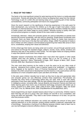 9
3. ROLE OF THE FAMILY
The family is the most significant context for early learning and the home is a media-saturated
environment. Parents are doing their child no favour by keeping them away from the internet.
Technology is part of a child’s life and learning today and is a growing part of their identity,
connectedness, community participation and future civic engagement.
Given the recent research on the significance of learning experiences in the early years for
brain development, any curriculum for children up to the age of eight must place a heavy
emphasis on informal learning in the home and the ways family members mediate the impact
of media content and media usage by young children. Whereas access to quality child care
and pre-school programs is unequal, access to the mass media is ubiquitous.
Increasingly, television, videos and computer games are used as babysitters as parents have
become two-income households, with less time for parenting. Single-parent households have
increased; there are fewer siblings and neighbourhood friends so media have become a
companion for more hours in the day than ever before. (Edgar, 2008) The potential of media is
lost if children are left to observe commercialised programming that makes little sense to them
but is, nonetheless, shaping their values and behaviour.
At this critical age their brains are being wired and re-wired, not just through parental words
and actions but through the repeated images, patterns, sounds, music, stories, emotions and
behaviour they see on the screens in their homes. The new digital media are shaping children
in ways their parents could never have imagined.
Repeated research emphasises that children learn most when their parents or other adults
‘mediate’ what they are seeing or doing, whether that is on the TV screen or in the
kindergarten classroom. (Dens, Pelsmacker & Eagle, 2007; Buijzen & Mens, 2007; Evans
Schmidt, 2006; Barr, Muentener & Garcia, 2007)
The main point about learning via the media is much the same as for any other mode of
learning: assistance from a parent, carer or teacher needs to be ‘scaffolded’ – in Vygotsky’s
terms, targeted at the learner’s ‘Zone of Proximal Development’, which is the difference
between the child’s actual level of development and the level he or she could achieve with the
assistance of a more competent adult or peer (see Berk and Winsler, 1995).
In the early years children naturally love to learn as they love to play and appropriate video
and computer games can very effectively combine these experiences. Pre-schoolers are
inducted into many forms of technology before they can read, write or even talk clearly,
particularly if they have older siblings. With the right software there are gains for pre-schoolers
in intelligence scores, nonverbal skills, manual dexterity and long-term memory and there are
better learning gains from home use of interactive technology compared with limited use at
school. (Calvert et al, 2005; Lewin, 2000; Labbo & Kuhn, 2000: Haugland, 1992; Van Scoter
et al, 2001; Frei, Su, Mikhak & Ishii, 2000; Siraj-Blatchford & Siraj-Blatchford, 2001)
Good programming can teach valuable lessons about living in a community. Children need to
learn that they are part of a group; they can’t always win and life is not a competition, that
trying and effort are admirable. They need to see human endeavour at its best, not just the
side that produces conflict.
Parents and early childhood educators can control and regulate the amount of time spent
watching television or on the computer, guiding children towards a balanced, responsible use
of technology. Censorship or banning is not effective because children need to learn how to
use new technologies to become effective citizens in the digital age.
 