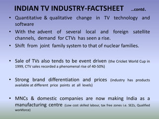 INDIAN TV INDUSTRY-FACTSHEET …contd.Quantitative & qualitative  change  in  TV  technology  and  software  With the advent  of  several  local  and  foreign  satellite  channels,  demand  for CTVs  has seen a rise.Shift  from  joint  family system to that of nuclear families.Sale of TVs also tends to be event driven (the Cricket World Cup in 1999, CTV sales recorded a phenomenal rise of 40-50%)Strong brand differentiation and prices (industry has products available at different  price  points  at  all  levels)MNCs & domestic companies are now making India as a manufacturing centre (Low cost skilled labour, tax free zones i.e. SEZs, Qualified workforce) 