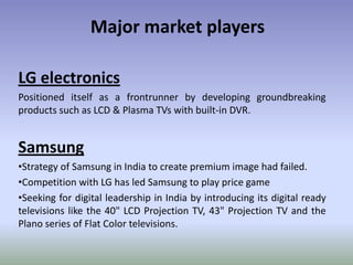 Major market playersLG electronicsPositioned itself as a frontrunner by developing groundbreaking products such as LCD & Plasma TVs with built-in DVR.SamsungStrategy of Samsung in India to create premium image had failed.