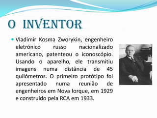 A Evolução da TV
 Como eram as primeiras televisões: os primeiros
aparelhos de televisão eram rádios com dispositivo que
consistia num tubo de néon com disco giratório mecânico
que produzia uma imagem vermelha do tamanho de um
selo postal. O primeiro serviço de alta definição apareceu
na Alemanha em Março de 1935, mas estava disponível
apenas em 22 salas públicas.
 As primeiras televisões eram como a que se encontra na
imagem e eram uns autênticos móveis. Embora o ecrã fosse
pequeno e as imagens de fraca qualidade, os componentes
eletrónicos necessários requeriam grandes espaços.
 
