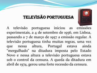 TELEVISÃO PORTUGUESA
A televisão portuguesa iniciou as emissões
experimentais, a 4 de setembro de 1956, em
Lisboa, passando a 7 de março de 1957 a emissão
regular. A televisão portuguesa tinha muitas
regras, uma vez que nessa altura, Portugal estava
ainda “mergulhado” na ditadura imposta pelo
Estado Novo e nessa altura a televisão portuguesa
estava sob o control da censura. A queda da ditadura
em abril de 1974, gerou uma forte recessão da
censura.
 