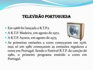 Televisão Portuguesa
 Em 1968 foi lançada a R.T.P.2
 A R.T.P. Madeira, em agosto de 1972.
 A R.T.P. Açores, em agosto de 1975
 As primeiras emissões a cores começaram em
1976, mas só em 1980 começaram as emissões regulares
a cores em Portugal. Sendo o Festival R.T.P. da canção
de 1980, o primeiro programa emitido a cores em
Portugal.
 