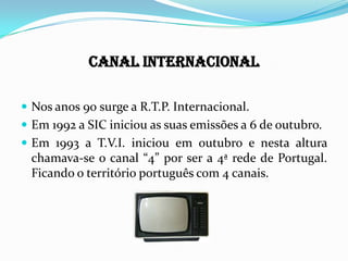 Canal Internacional
 Nos anos 90 surge a R.T.P. Internacional.
 Em 1992 a SIC iniciou as suas emissões a 6 de outubro.
 Em 1993 a T.V.I. iniciou em outubro e nesta altura
chamava-se o canal “4” por ser a 4ª rede de Portugal.
Ficando o território português com 4 canais.
 