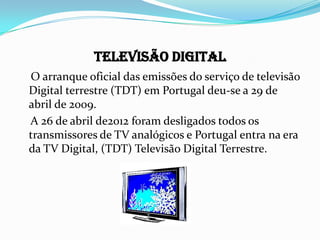 Televisão Digital
O arranque oficial das emissões do serviço de televisão
Digital terrestre (TDT) em Portugal deu-se a 29 de
abril de 2009.
A 26 de abril de2012 foram desligados todos os
transmissores de TV analógicos e Portugal entra na era
da TV Digital, (TDT) Televisão Digital Terrestre.
 