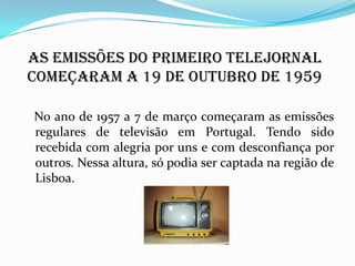 As emissões do primeiro telejornal
começaram a 19 de outubro de 1959
No ano de 1957 a 7 de março começaram as emissões
regulares de televisão em Portugal. Tendo sido
recebida com alegria por uns e com desconfiança por
outros. Nessa altura, só podia ser captada na região de
Lisboa.
 