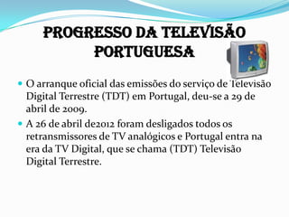 Progresso da Televisão
Portuguesa
 O arranque oficial das emissões do serviço de Televisão
Digital Terrestre (TDT) em Portugal, deu-se a 29 de
abril de 2009.
 A 26 de abril de2012 foram desligados todos os
retransmissores de TV analógicos e Portugal entra na
era da TV Digital, que se chama (TDT) Televisão
Digital Terrestre.
 