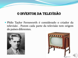 O Inventor da Televisão
 Philo Taylor Fernsworth é considerado o criador da
televisão . Porem cada parte da televisão tem origem
de países diferentes.
 