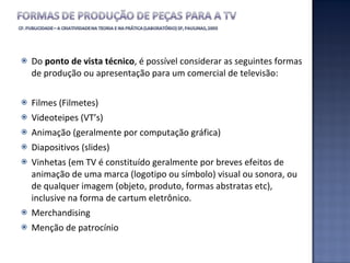 Do  ponto de vista técnico , é possível considerar as seguintes formas de produção ou apresentação para um comercial de televisão: Filmes (Filmetes) Videoteipes (VT’s) Animação (geralmente por computação gráfica) Diapositivos (slides) Vinhetas (em TV é constituído geralmente por breves efeitos de animação de uma marca (logotipo ou símbolo) visual ou sonora, ou de qualquer imagem (objeto, produto, formas abstratas etc), inclusive na forma de cartum eletrônico. Merchandising Menção de patrocínio 