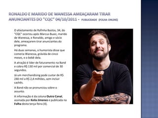 O afastamento de Rafinha Bastos, 34, do "CQC" ocorreu após Marcus Buaiz, marido de Wanessa, e Ronaldo, amigo e sócio dele, ameaçarem tirar anunciantes do programa.  Há duas semanas, o humorista disse que comeria Wanessa, grávida de cinco meses, e o bebê dela.  A atração é líder de faturamento na Band e cobra R$ 130 mil por comercial de 30 segundos.  Já um merchandising pode custar de R$ 240 mil a R$ 2,4 milhões, sem incluir cachês.  A Band não se pronunciou sobre o assunto.  A informação é da coluna  Outro Canal , assinada por  Keila Jimenez  e publicada na  Folha  desta terça-feira (4).  