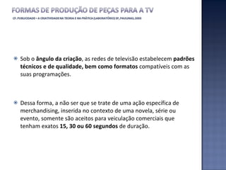 Sob o  ângulo da criação , as redes de televisão estabelecem  padrões técnicos e de qualidade, bem como formatos  compatíveis com as suas programações. Dessa forma, a não ser que se trate de uma ação específica de merchandising, inserida no contexto de uma novela, série ou evento, somente são aceitos para veiculação comerciais que tenham exatos  15, 30 ou 60 segundos  de duração. 