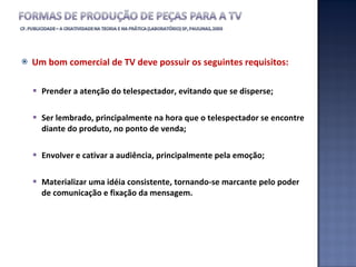 Um bom comercial de TV deve possuir os seguintes requisitos: Prender a atenção do telespectador, evitando que se disperse; Ser lembrado, principalmente na hora que o telespectador se encontre diante do produto, no ponto de venda; Envolver e cativar a audiência, principalmente pela emoção; Materializar uma idéia consistente, tornando-se marcante pelo poder de comunicação e fixação da mensagem. 