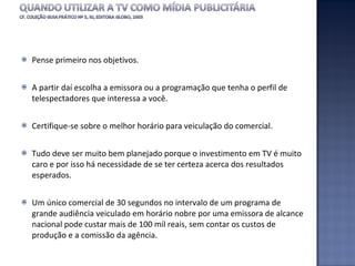 Pense primeiro nos objetivos.  A partir daí escolha a emissora ou a programação que tenha o perfil de telespectadores que interessa a você.  Certifique-se sobre o melhor horário para veiculação do comercial.  Tudo deve ser muito bem planejado porque o investimento em TV é muito caro e por isso há necessidade de se ter certeza acerca dos resultados esperados. Um único comercial de 30 segundos no intervalo de um programa de grande audiência veiculado em horário nobre por uma emissora de alcance nacional pode custar mais de 100 mil reais, sem contar os custos de produção e a comissão da agência.   