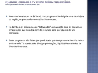 No caso da emissora de TV local, com programação dirigida a um município ou região, os preços de veiculação são menores. Há também os programas de “televendas”, uma opção para os pequenos empresários que não dispõem de recursos para a produção de um comercial.  Esses programas são feitos por produtoras que compram um horário numa emissora de TV aberta para divulgar promoções, liquidações e ofertas de diversas empresas.  
