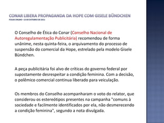O Conselho de Ética do Conar ( Conselho Nacional de Autoregulamentação Publicitária)  recomendou de forma unânime, nesta quinta-feira, o arquivamento do processo de suspensão do comercial da Hope, estrelado pela modelo Gisele Bündchen.  A peça publicitária foi alvo de críticas do governo federal por supostamente desrespeitar a condição feminina. Com a decisão, o polêmico comercial continua liberado para veiculação.  Os membros do Conselho acompanharam o voto do relator, que considerou os estereótipos presentes na campanha "comuns à sociedade e facilmente identificados por ela, não desmerecendo a condição feminina", segundo a nota divulgada.  
