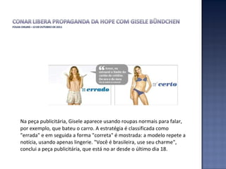 Na peça publicitária, Gisele aparece usando roupas normais para falar, por exemplo, que bateu o carro. A estratégia é classificada como "errada" e em seguida a forma "correta" é mostrada: a modelo repete a notícia, usando apenas lingerie. "Você é brasileira, use seu charme", conclui a peça publicitária, que está no ar desde o último dia 18.  